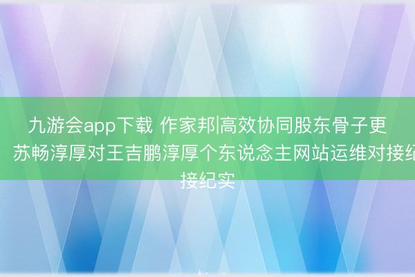 九游会app下载 作家邦|高效协同股东骨子更新：苏畅淳厚对王吉鹏淳厚个东说念主网站运维对接纪实