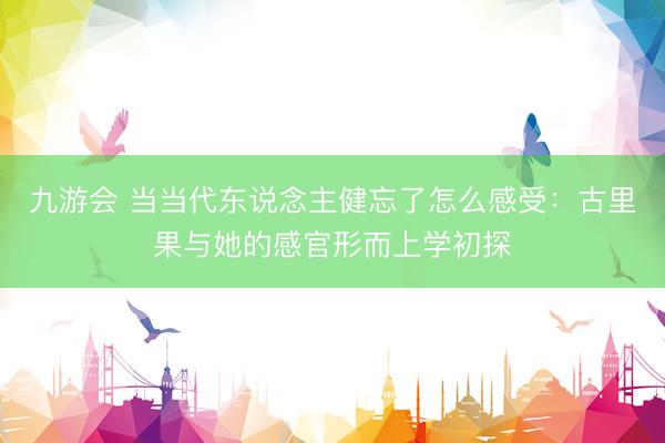 九游会 当当代东说念主健忘了怎么感受：古里果与她的感官形而上学初探