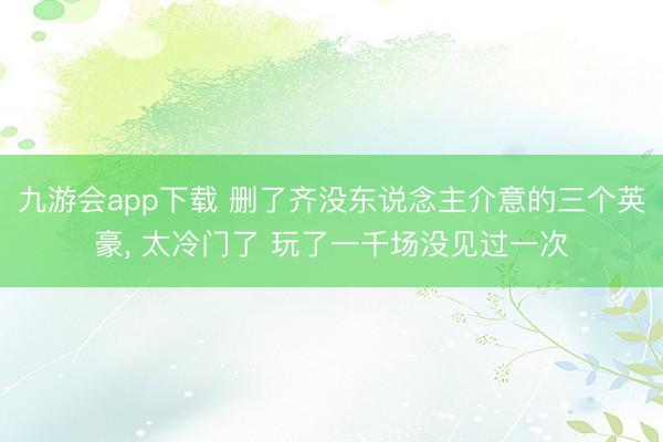 九游会app下载 删了齐没东说念主介意的三个英豪, 太冷门了 玩了一千场没见过一次