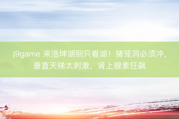 j9game 来浩坤湖别只看湖！猪笼洞必须冲，垂直天梯太刺激，肾上腺素狂飙