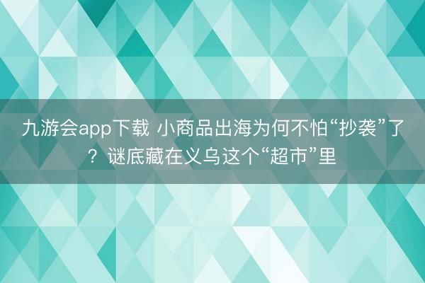九游会app下载 小商品出海为何不怕“抄袭”了？谜底藏在义乌这个“超市”里