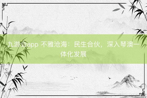 九游会app 不雅沧海：民生合伙，深入琴澳一体化发展