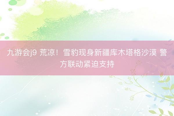 九游会j9 荒凉！雪豹现身新疆库木塔格沙漠 警方联动紧迫支持