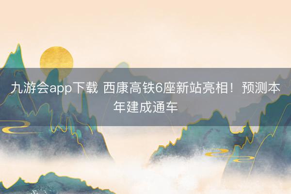 九游会app下载 西康高铁6座新站亮相！预测本年建成通车