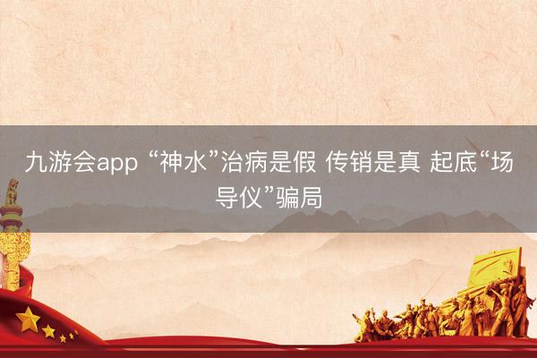 九游会app “神水”治病是假 传销是真 起底“场导仪”骗局