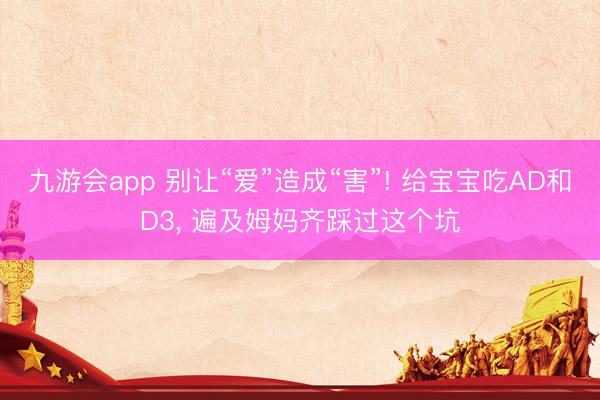 九游会app 别让“爱”造成“害”! 给宝宝吃AD和D3, 遍及姆妈齐踩过这个坑