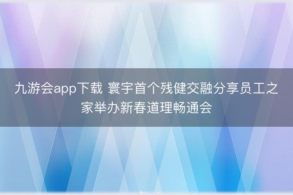 九游会app下载 寰宇首个残健交融分享员工之家举办新春道理畅通会