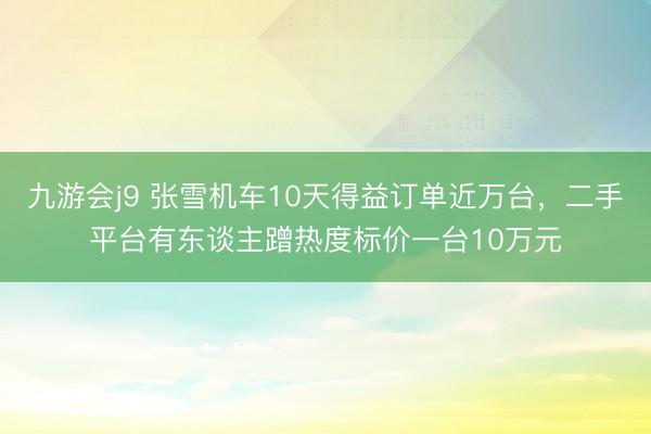 九游会j9 张雪机车10天得益订单近万台，二手平台有东谈主蹭热度标价一台10万元