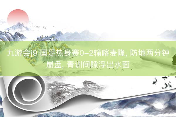 九游会j9 国足热身赛0-2输喀麦隆, 防地两分钟崩盘, 青训间隙浮出水面
