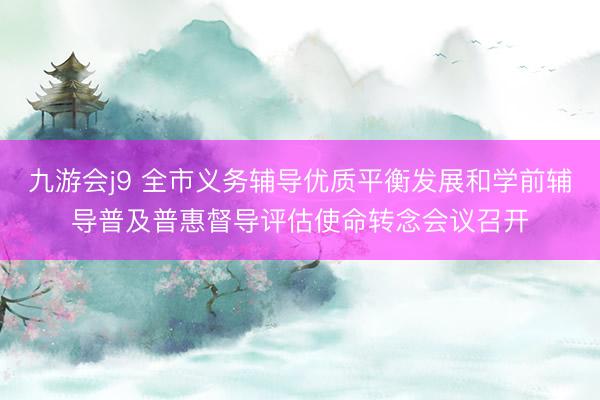 九游会j9 全市义务辅导优质平衡发展和学前辅导普及普惠督导评估使命转念会议召开