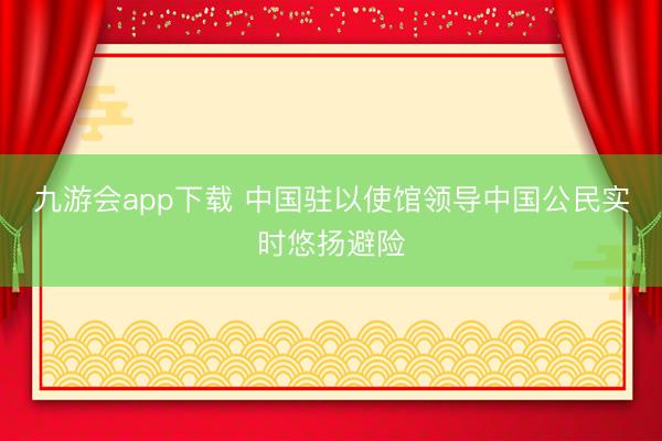 九游会app下载 中国驻以使馆领导中国公民实时悠扬避险