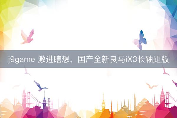 j9game 激进瞎想，国产全新良马iX3长轴距版