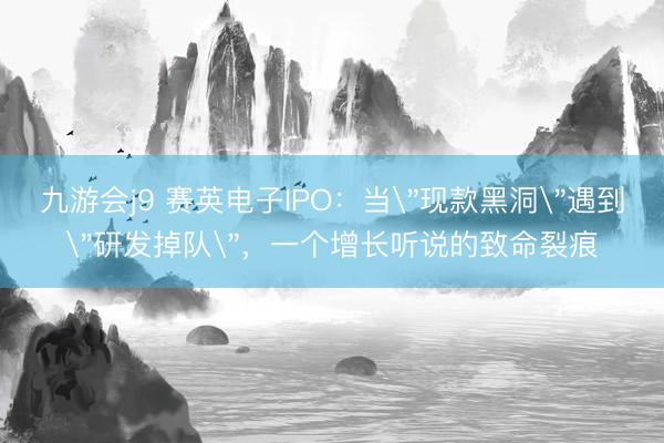九游会j9 赛英电子IPO：当＂现款黑洞＂遇到＂研发掉队＂，一个增长听说的致命裂痕