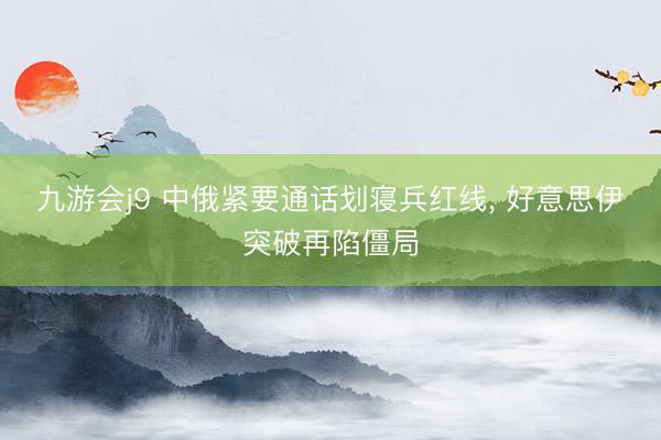 九游会j9 中俄紧要通话划寝兵红线, 好意思伊突破再陷僵局