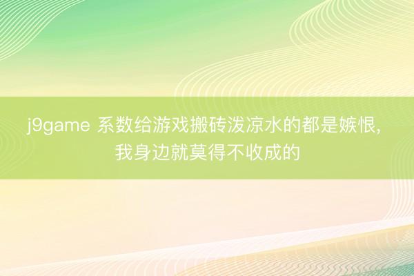 j9game 系数给游戏搬砖泼凉水的都是嫉恨, 我身边就莫得不收成的