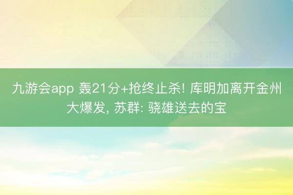 九游会app 轰21分+抢终止杀! 库明加离开金州大爆发, 苏群: 骁雄送去的宝
