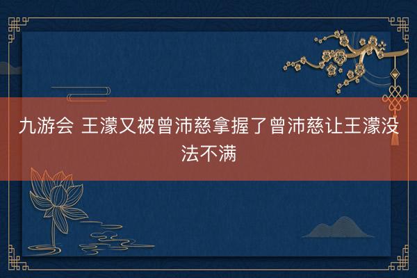 九游会 王濛又被曾沛慈拿握了曾沛慈让王濛没法不满