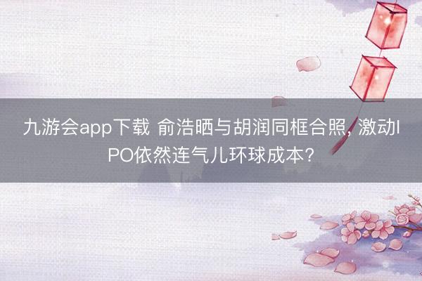 九游会app下载 俞浩晒与胡润同框合照, 激动IPO依然连气儿环球成本?