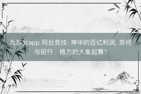 九游会app 同台竞技: 神华的百亿利润, 奈何与招行、格力的大象起舞?
