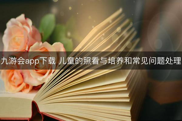 九游会app下载 儿童的照看与培养和常见问题处理