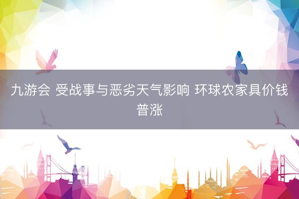 九游会 受战事与恶劣天气影响 环球农家具价钱普涨