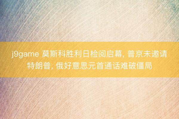 j9game 莫斯科胜利日检阅启幕, 普京未邀请特朗普, 俄好意思元首通话难破僵局