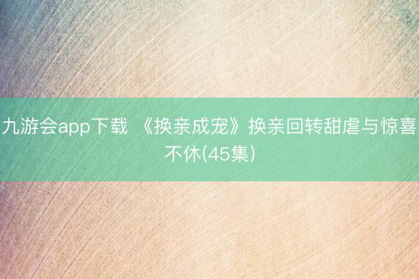 九游会app下载 《换亲成宠》换亲回转甜虐与惊喜不休(45集)
