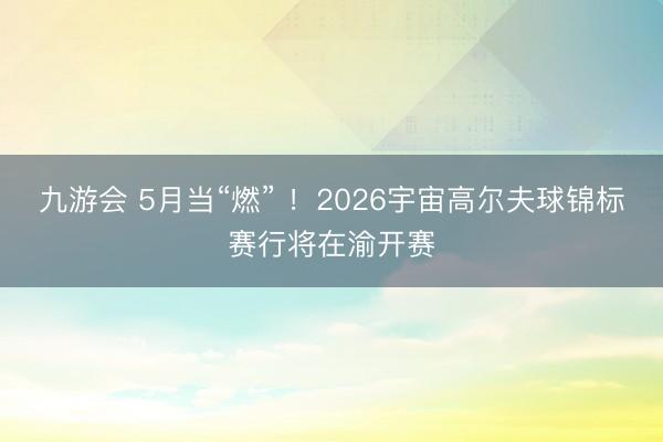九游会 5月当“燃” ！2026宇宙高尔夫球锦标赛行将在渝开赛